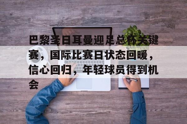 爱游戏官方入口-包含巴黎圣日耳曼迎足总杯关键赛，国际比赛日状态回暖，信心回归，年轻球员得到机会的词条